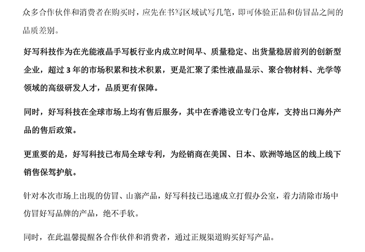 好寫科技作為在光能液晶手寫板行業(yè)內(nèi)成立時間早、質(zhì)量穩(wěn)定、出貨量穩(wěn)居前列的創(chuàng)新型企業(yè)，超過3年的市場積累和技術(shù)積累，更是匯聚了柔性液晶顯示、聚合物材料、光學(xué)等領(lǐng)域的高級研發(fā)人才，品質(zhì)更有保障。